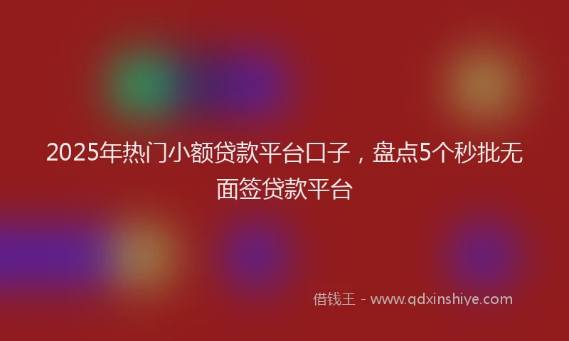 2025年热门小额贷款平台口子，盘点5个秒批无面签贷款平台