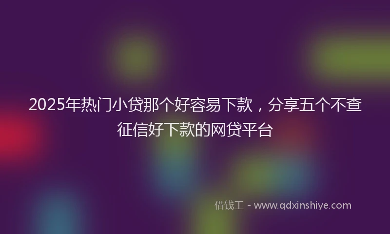 2025年热门小贷那个好容易下款，分享五个不查征信好下款的网贷平台
