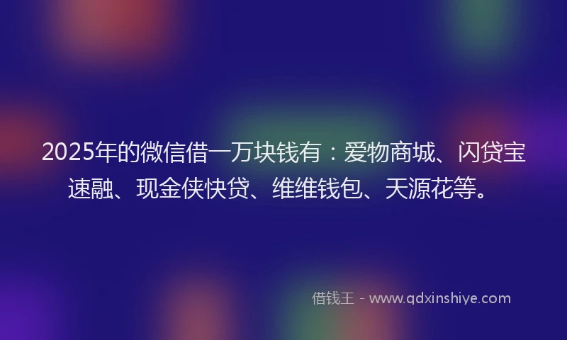 2025年的微信借一万块钱有：爱物商城、闪贷宝速融、现金侠快贷、维维钱包、天源花等。