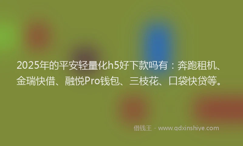 2025年的平安轻量化h5好下款吗有：奔跑租机、金瑞快借、融悦Pro钱包、三枝花、口袋快贷等。