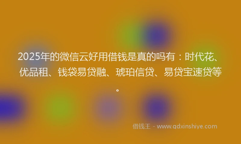 2025年的微信云好用借钱是真的吗有：时代花、优品租、钱袋易贷融、琥珀信贷、易贷宝速贷等。