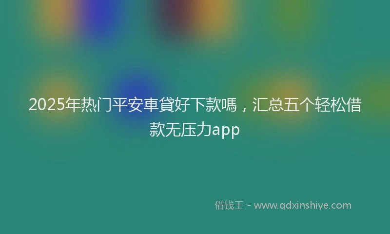 2025年热门平安車貸好下款嗎，汇总五个轻松借款无压力app