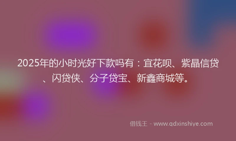 2025年的小时光好下款吗有：宜花呗、紫晶信贷、闪贷侠、分子贷宝、新鑫商城等。