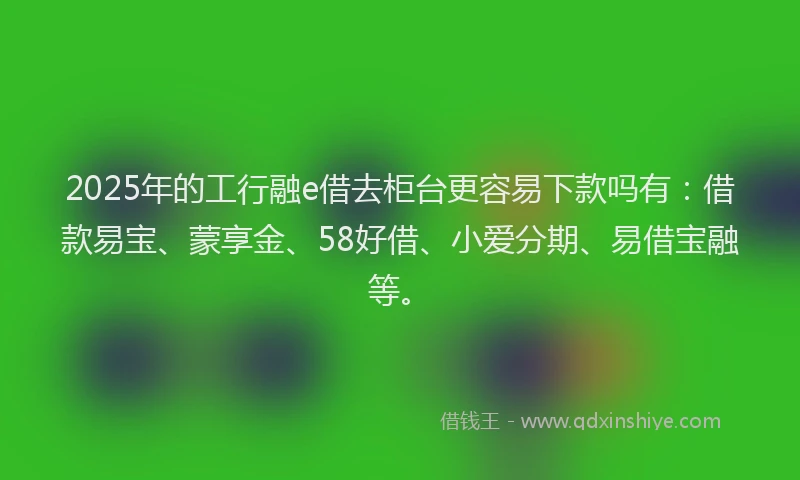 2025年的工行融e借去柜台更容易下款吗有：借款易宝、蒙享金、58好借、小爱分期、易借宝融等。
