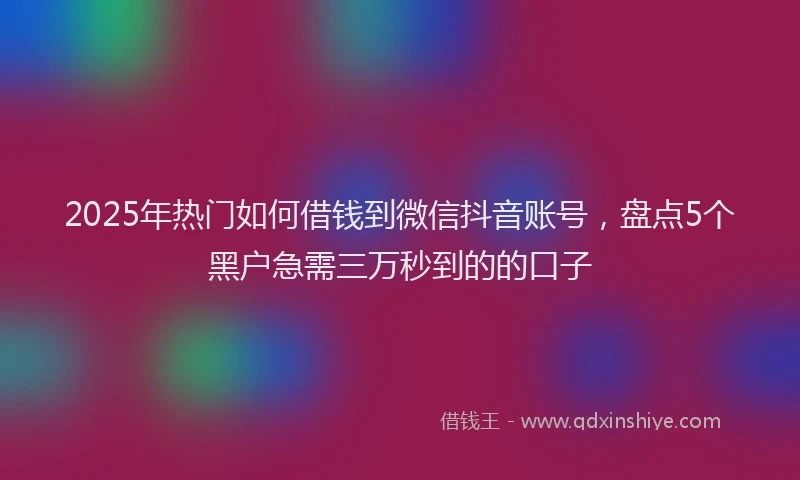 2025年热门如何借钱到微信抖音账号，盘点5个黑户急需三万秒到的的口子