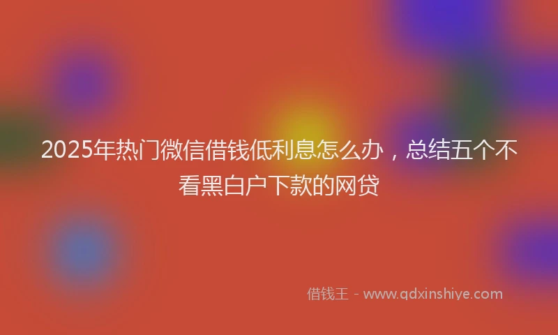 2025年热门微信借钱低利息怎么办，总结五个不看黑白户下款的网贷