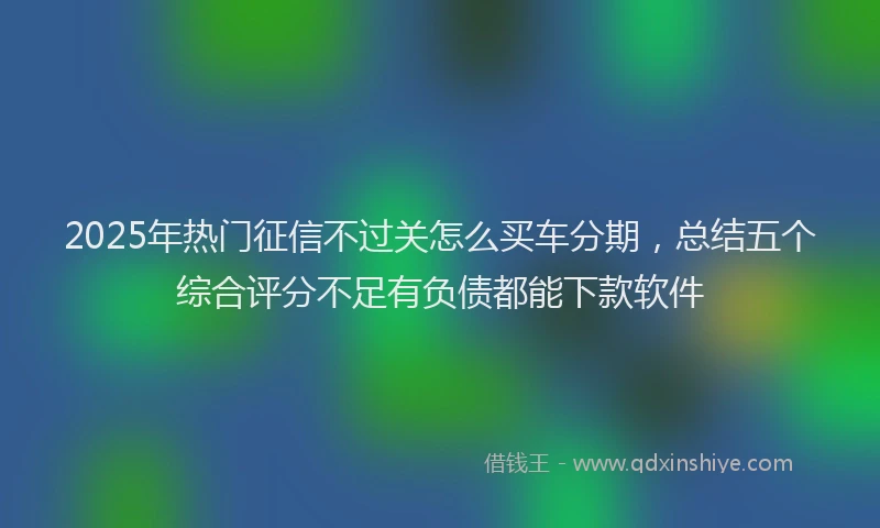 2025年热门征信不过关怎么买车分期，总结五个综合评分不足有负债都能下款软件