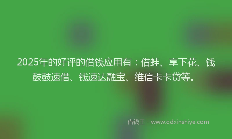 2025年的好评的借钱应用有：借蛙、享下花、钱鼓鼓速借、钱速达融宝、维信卡卡贷等。