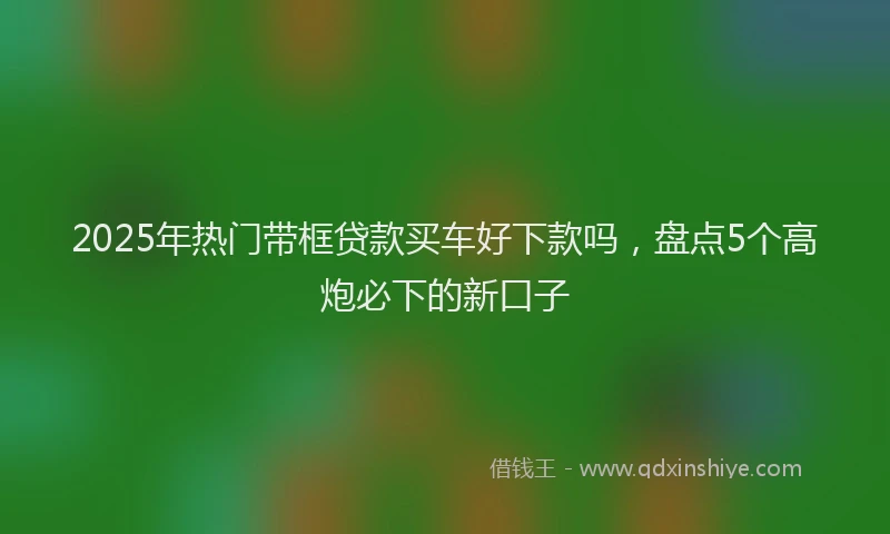 2025年热门带框贷款买车好下款吗，盘点5个高炮必下的新口子