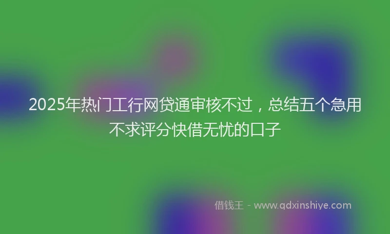 2025年热门工行网贷通审核不过，总结五个急用不求评分快借无忧的口子