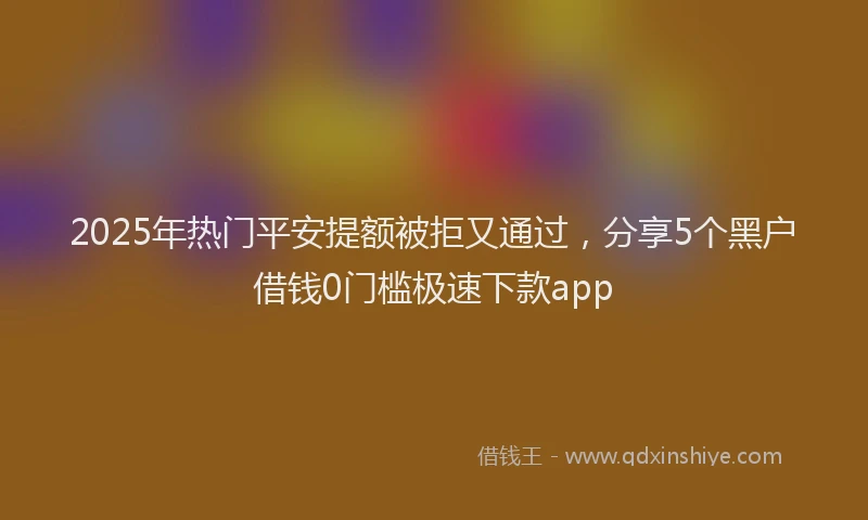 2025年热门平安提额被拒又通过，分享5个黑户借钱0门槛极速下款app