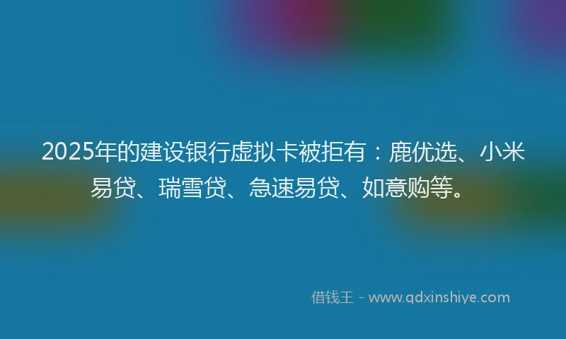 2025年的建设银行虚拟卡被拒有：鹿优选、小米易贷、瑞雪贷、急速易贷、如意购等。