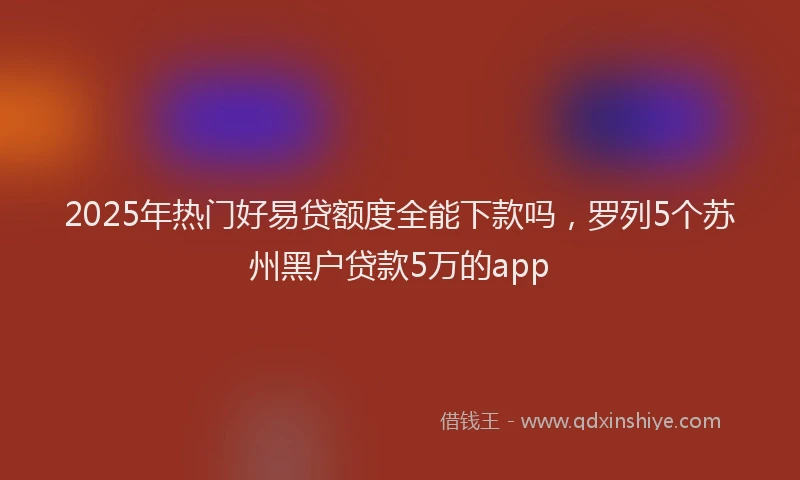 2025年热门好易贷额度全能下款吗，罗列5个苏州黑户贷款5万的app