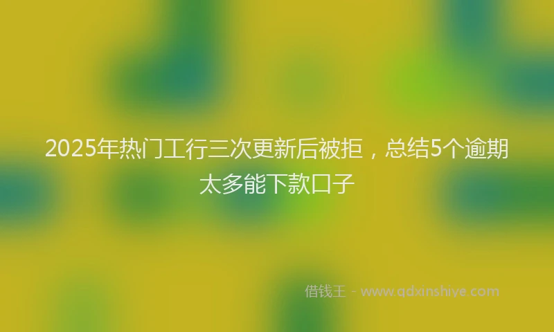 2025年热门工行三次更新后被拒，总结5个逾期太多能下款口子