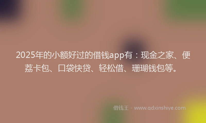 2025年的小额好过的借钱app有：现金之家、便荔卡包、口袋快贷、轻松借、珊瑚钱包等。