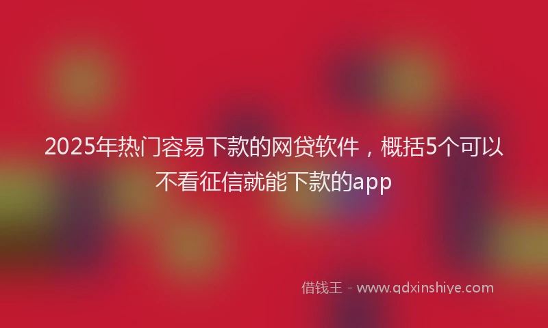 2025年热门容易下款的网贷软件，概括5个可以不看征信就能下款的app