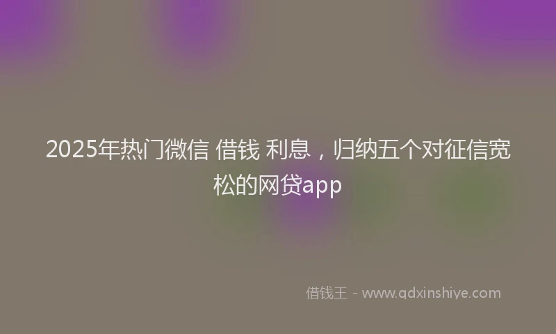 2025年热门微信 借钱 利息，归纳五个对征信宽松的网贷app