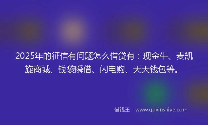 2025年的征信有问题怎么借贷有：现金牛、麦凯旋商城、钱袋瞬借、闪电购、天天钱包等。