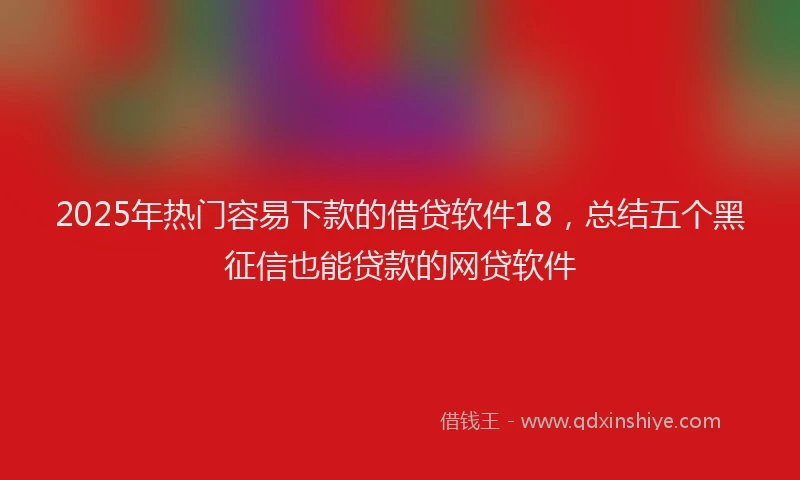 2025年热门容易下款的借贷软件18，总结五个黑征信也能贷款的网贷软件