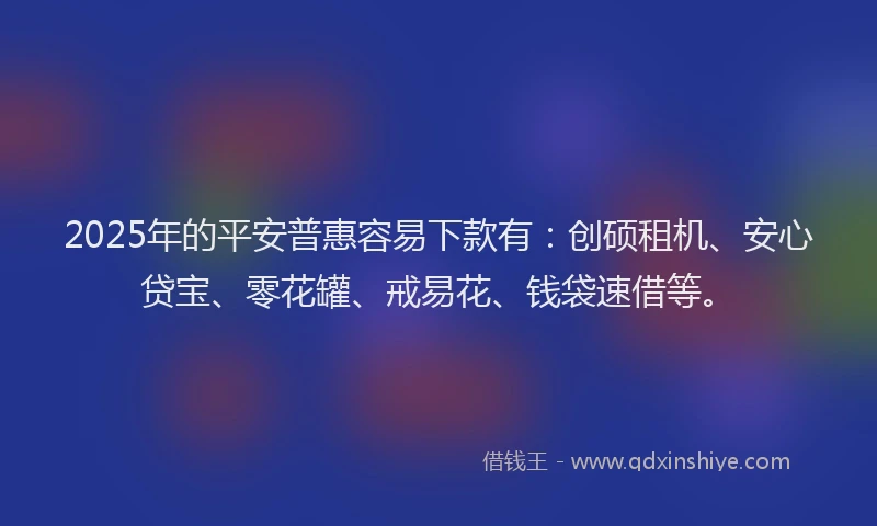 2025年的平安普惠容易下款有：创硕租机、安心贷宝、零花罐、戒易花、钱袋速借等。