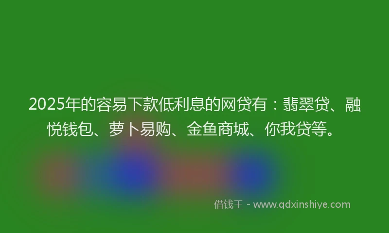 2025年的容易下款低利息的网贷有：翡翠贷、融悦钱包、萝卜易购、金鱼商城、你我贷等。