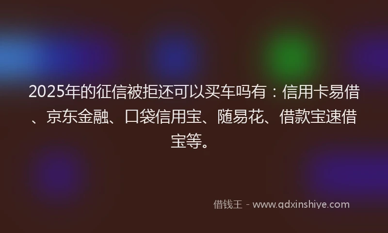 2025年的征信被拒还可以买车吗有：信用卡易借、京东金融、口袋信用宝、随易花、借款宝速借宝等。