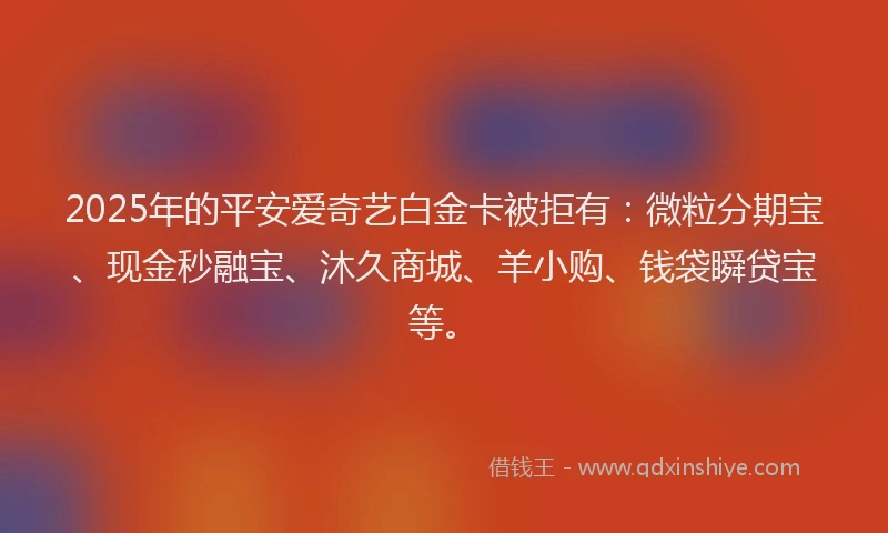 2025年的平安爱奇艺白金卡被拒有：微粒分期宝、现金秒融宝、沐久商城、羊小购、钱袋瞬贷宝等。