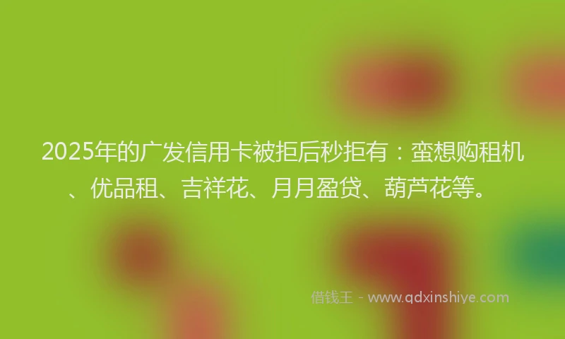 2025年的广发信用卡被拒后秒拒有：蛮想购租机、优品租、吉祥花、月月盈贷、葫芦花等。