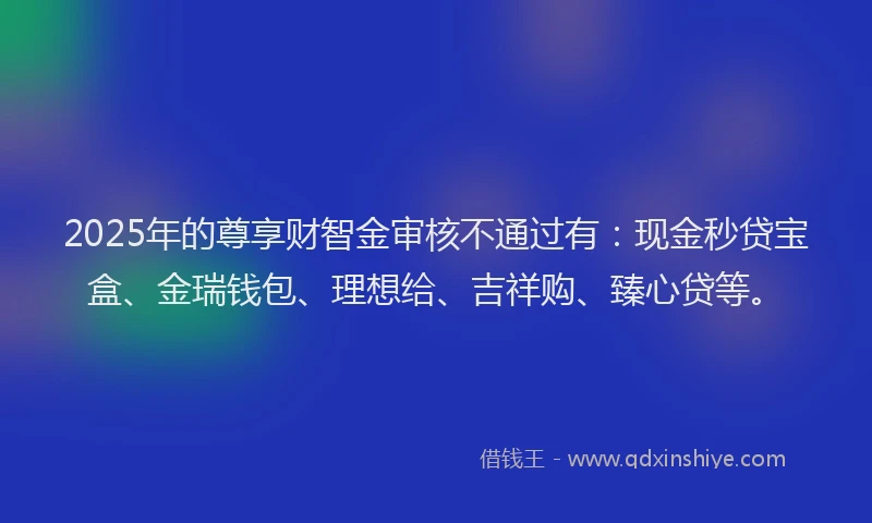2025年的尊享财智金审核不通过有：现金秒贷宝盒、金瑞钱包、理想给、吉祥购、臻心贷等。