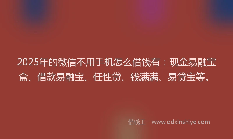 2025年的微信不用手机怎么借钱有：现金易融宝盒、借款易融宝、任性贷、钱满满、易贷宝等。