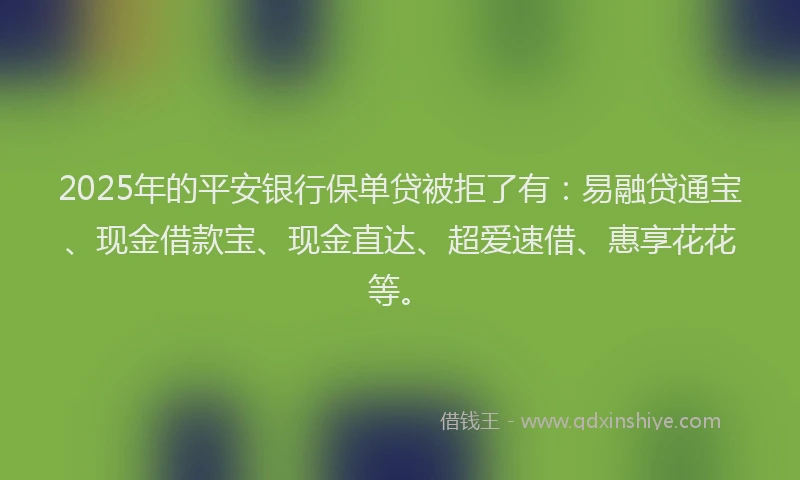 2025年的平安银行保单贷被拒了有：易融贷通宝、现金借款宝、现金直达、超爱速借、惠享花花等。