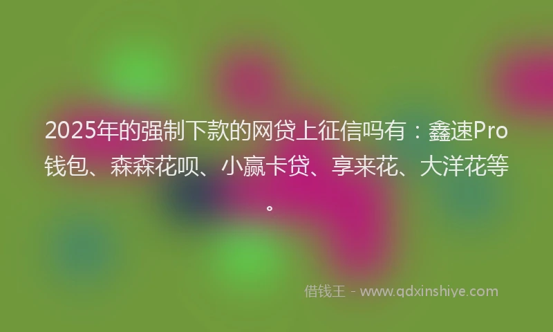 2025年的强制下款的网贷上征信吗有：鑫速Pro钱包、森森花呗、小赢卡贷、享来花、大洋花等。