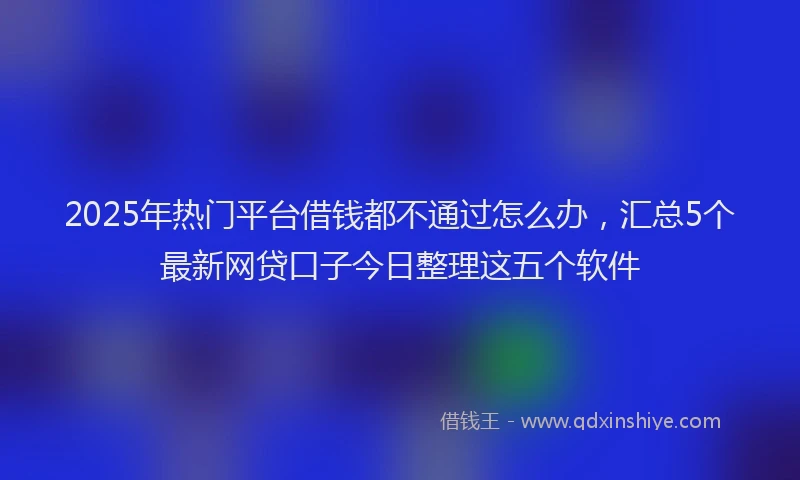 2025年热门平台借钱都不通过怎么办，汇总5个最新网贷口子今日整理这五个软件