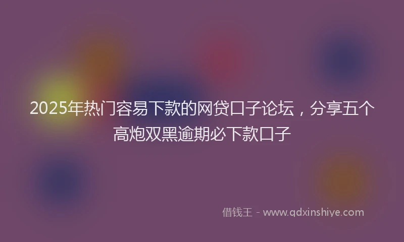 2025年热门容易下款的网贷口子论坛，分享五个高炮双黑逾期必下款口子