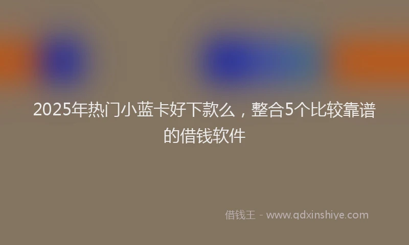 2025年热门小蓝卡好下款么，整合5个比较靠谱的借钱软件