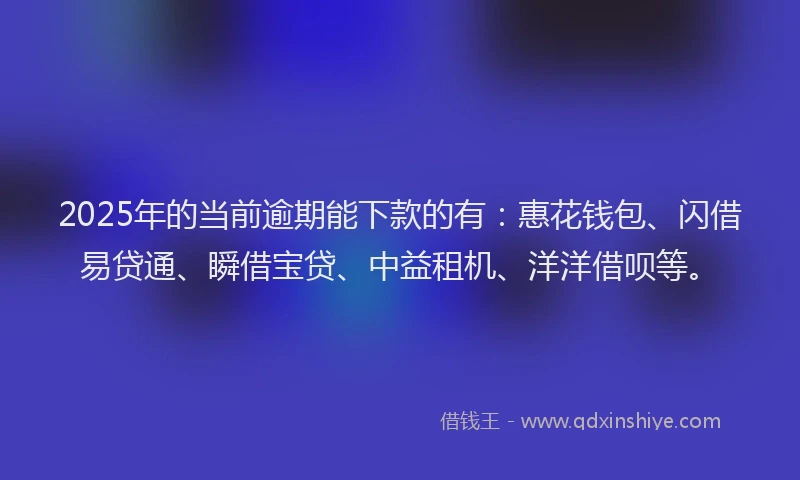 2025年的当前逾期能下款的有：惠花钱包、闪借易贷通、瞬借宝贷、中益租机、洋洋借呗等。