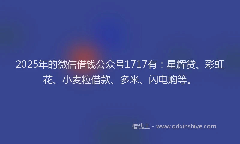 2025年的微信借钱公众号1717有：星辉贷、彩虹花、小麦粒借款、多米、闪电购等。