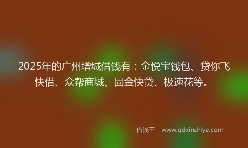 2025年的广州增城借钱有：金悦宝钱包、贷你飞快借、众帮商城、固金快贷、极速花等。