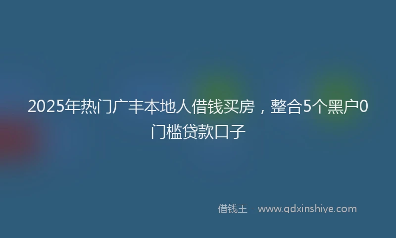 2025年热门广丰本地人借钱买房，整合5个黑户0门槛贷款口子