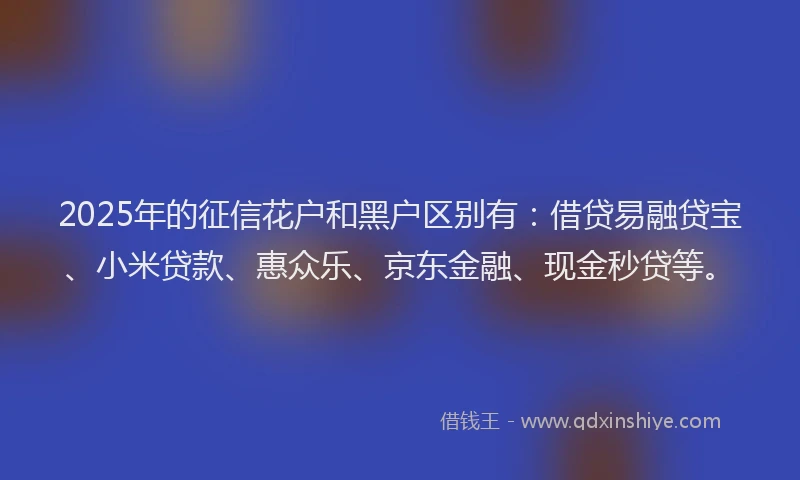 2025年的征信花户和黑户区别有：借贷易融贷宝、小米贷款、惠众乐、京东金融、现金秒贷等。