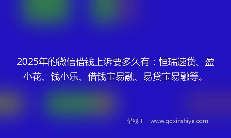 2025年的微信借钱上诉要多久有：恒瑞速贷、盈小花、钱小乐、借钱宝易融、易贷宝易融等。
