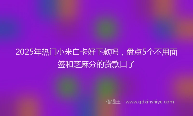 2025年热门小米白卡好下款吗，盘点5个不用面签和芝麻分的贷款口子
