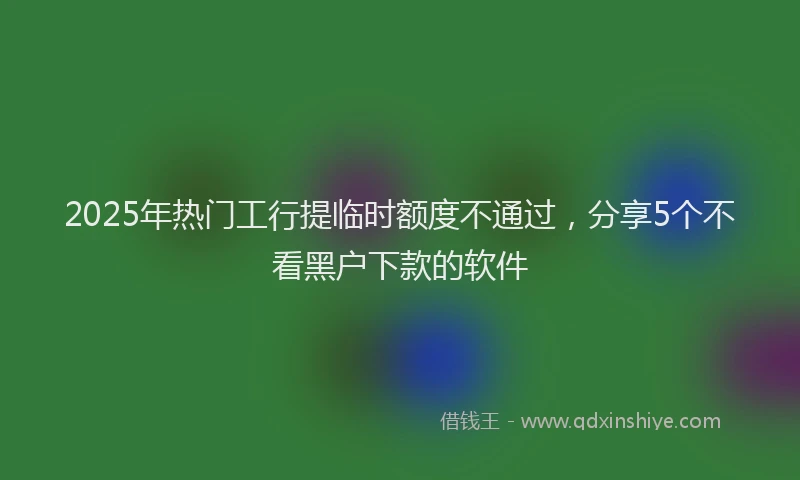 2025年热门工行提临时额度不通过，分享5个不看黑户下款的软件