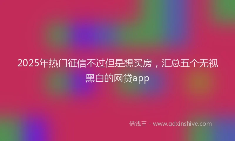 2025年热门征信不过但是想买房，汇总五个无视黑白的网贷app