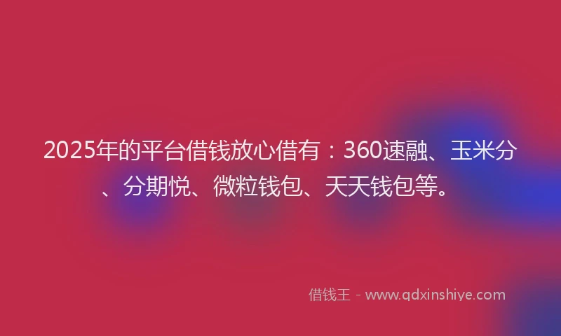 2025年的平台借钱放心借有：360速融、玉米分、分期悦、微粒钱包、天天钱包等。