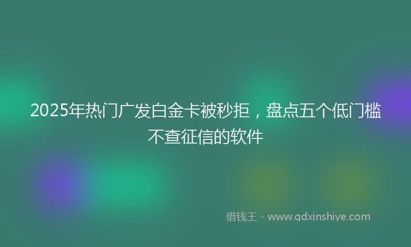 2025年热门广发白金卡被秒拒，盘点五个低门槛不查征信的软件