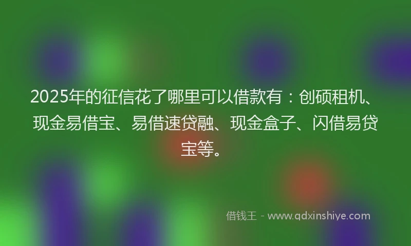 2025年的征信花了哪里可以借款有：创硕租机、现金易借宝、易借速贷融、现金盒子、闪借易贷宝等。