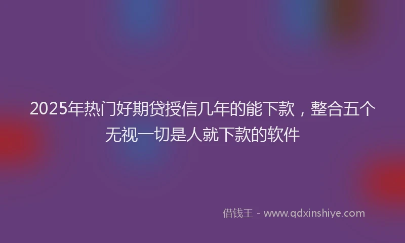 2025年热门好期贷授信几年的能下款，整合五个无视一切是人就下款的软件
