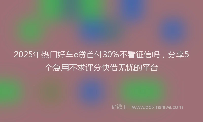 2025年热门好车e贷首付30%不看征信吗，分享5个急用不求评分快借无忧的平台