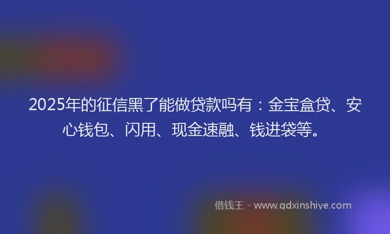 2025年的征信黑了能做贷款吗有：金宝盒贷、安心钱包、闪用、现金速融、钱进袋等。